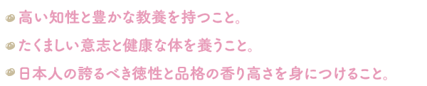 高い知性と豊かな教養を持つこと。たくましい意志と健康な体を養うこと日本人の誇るべき徳性と品格の香り高さを身につけること。