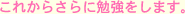これからさらに勉強をします。