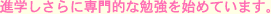 進学しさらに専門的な勉強を始めています。
