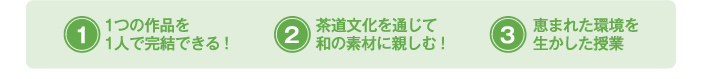 (1)1つの作品を1人で完結できる！(2)茶道文化を通じて和の素材に親しむ！(3)恵まれた環境を生かした授業