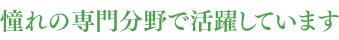 憧れの専門分野で活躍しています
