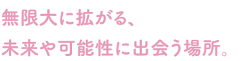 無限大に拡がる、未来や可能性に出会う場所。